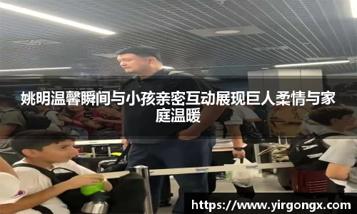 姚明温馨瞬间与小孩亲密互动展现巨人柔情与家庭温暖