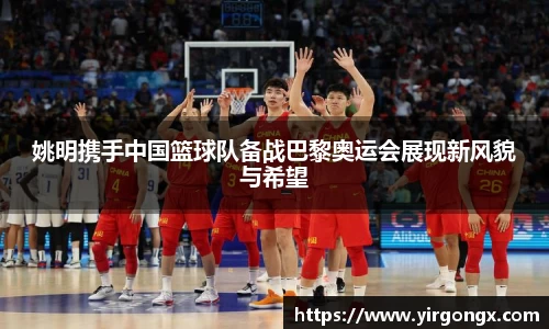 姚明携手中国篮球队备战巴黎奥运会展现新风貌与希望