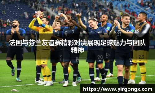 法国与芬兰友谊赛精彩对决展现足球魅力与团队精神